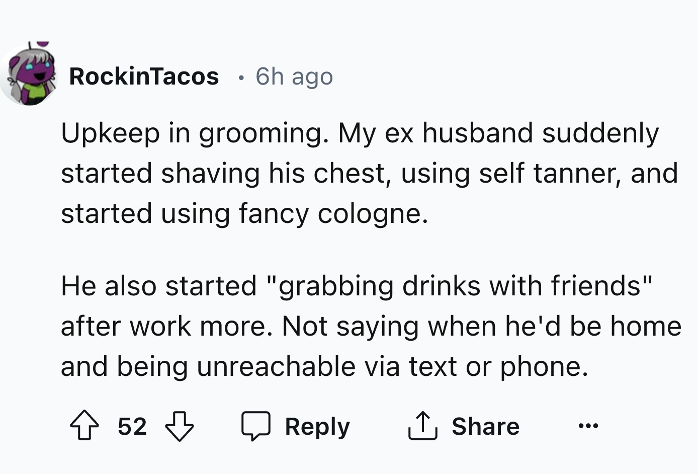 number - RockinTacos 6h ago . Upkeep in grooming. My ex husband suddenly started shaving his chest, using self tanner, and started using fancy cologne. He also started "grabbing drinks with friends" after work more. Not saying when he'd be home and being…